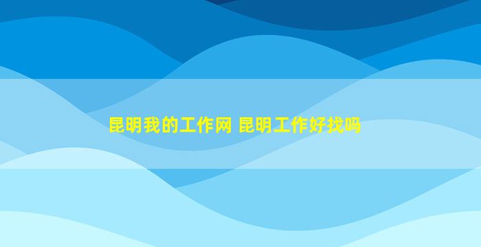 昆明我的工作网 昆明工作好找吗